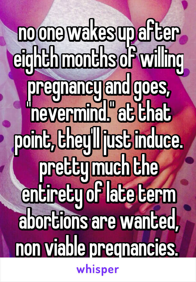 no one wakes up after eighth months of willing pregnancy and goes, "nevermind." at that point, they'll just induce. pretty much the entirety of late term abortions are wanted, non viable pregnancies. 