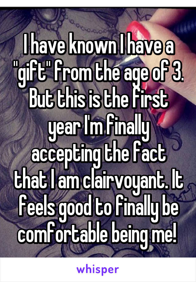 I have known I have a "gift" from the age of 3. But this is the first year I'm finally accepting the fact that I am clairvoyant. It feels good to finally be comfortable being me! 