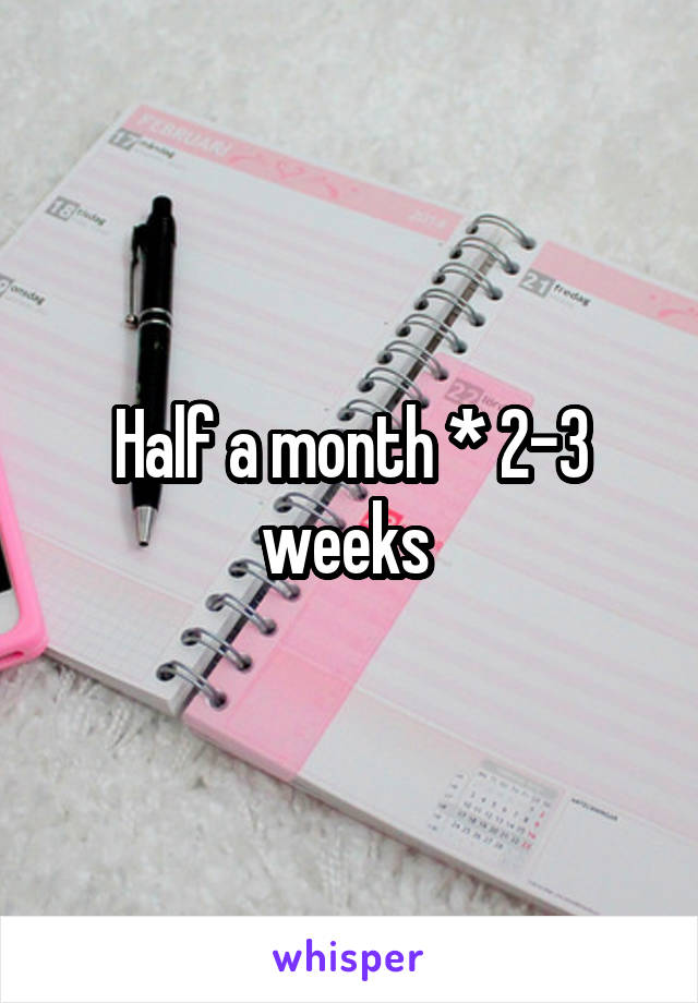 Half a month * 2-3 weeks 