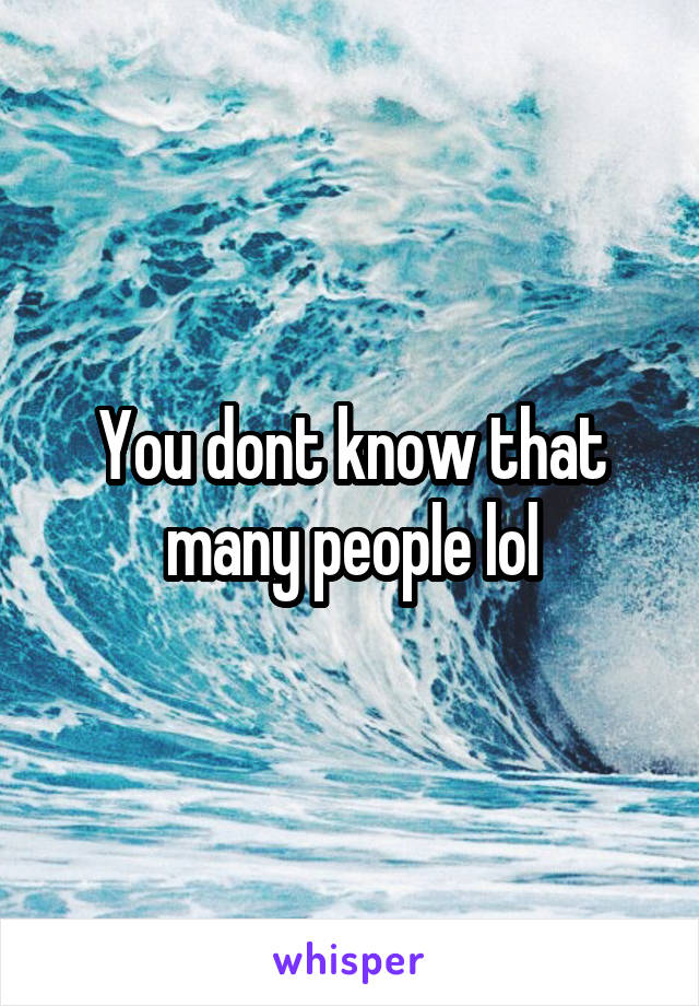 You dont know that many people lol