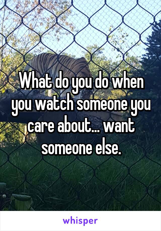 What do you do when you watch someone you care about... want someone else.