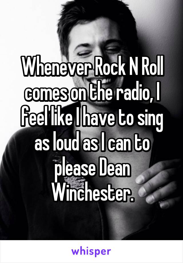 Whenever Rock N Roll comes on the radio, I feel like I have to sing as loud as I can to please Dean Winchester.