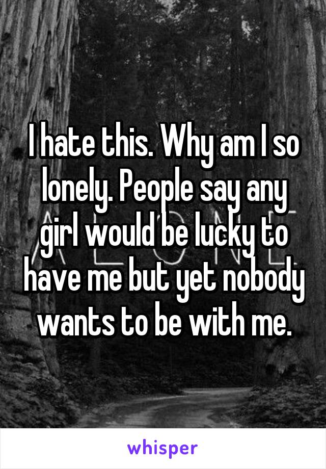 I hate this. Why am I so lonely. People say any girl would be lucky to have me but yet nobody wants to be with me.