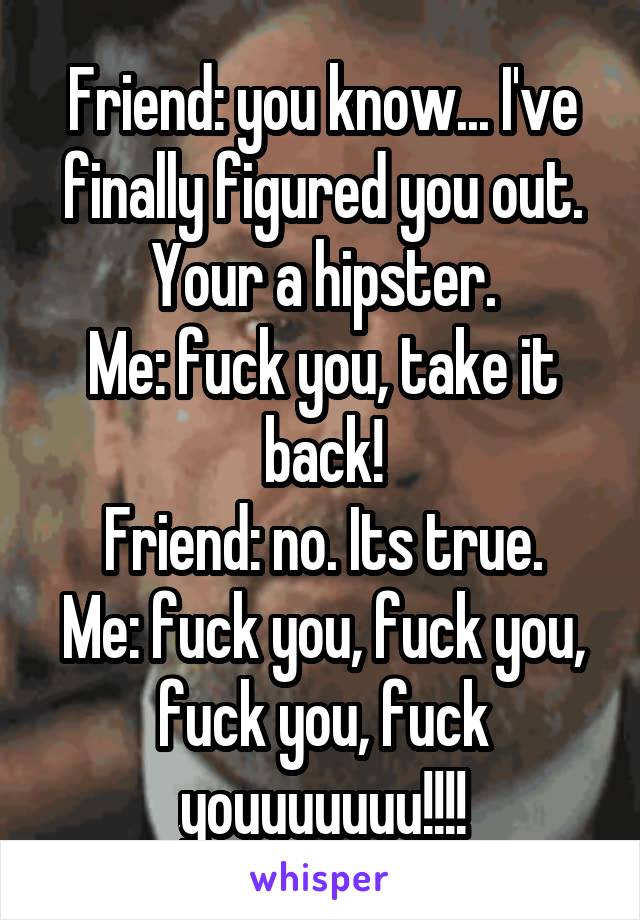 Friend: you know... I've finally figured you out. Your a hipster.
Me: fuck you, take it back!
Friend: no. Its true.
Me: fuck you, fuck you, fuck you, fuck youuuuuuu!!!!