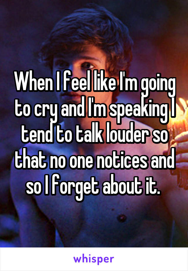 When I feel like I'm going to cry and I'm speaking I tend to talk louder so that no one notices and so I forget about it. 