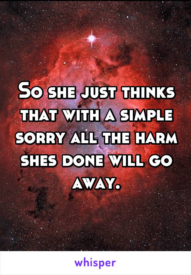 So she just thinks that with a simple sorry all the harm shes done will go away.