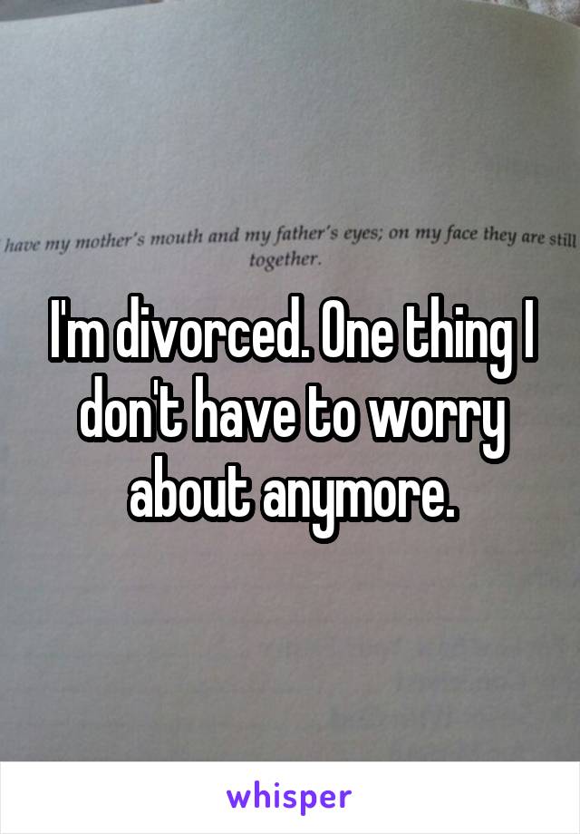 I'm divorced. One thing I don't have to worry about anymore.