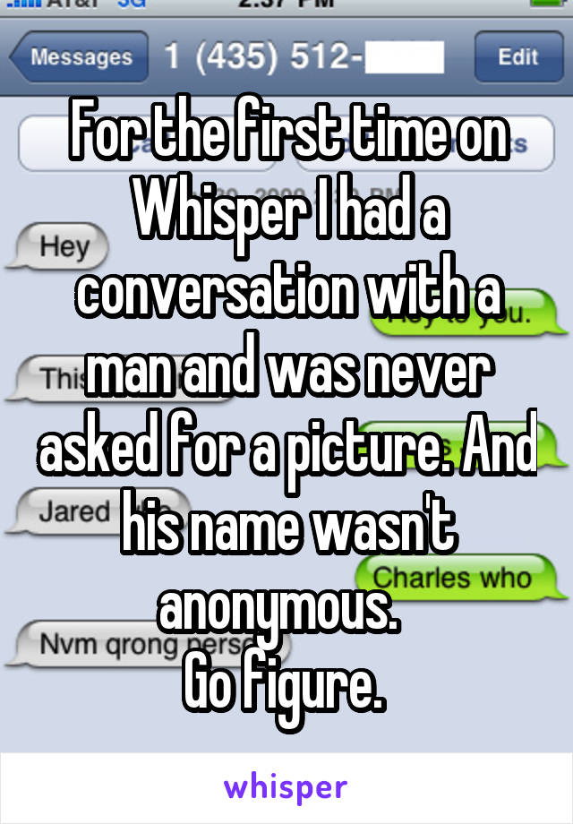 For the first time on Whisper I had a conversation with a man and was never asked for a picture. And his name wasn't anonymous.  
Go figure. 