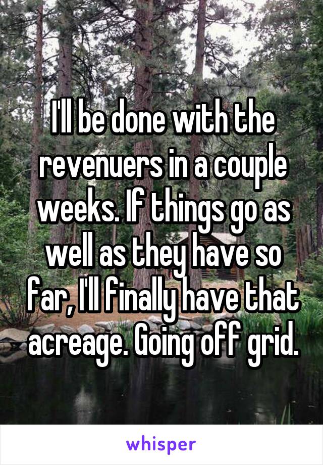 I'll be done with the revenuers in a couple weeks. If things go as well as they have so far, I'll finally have that acreage. Going off grid.