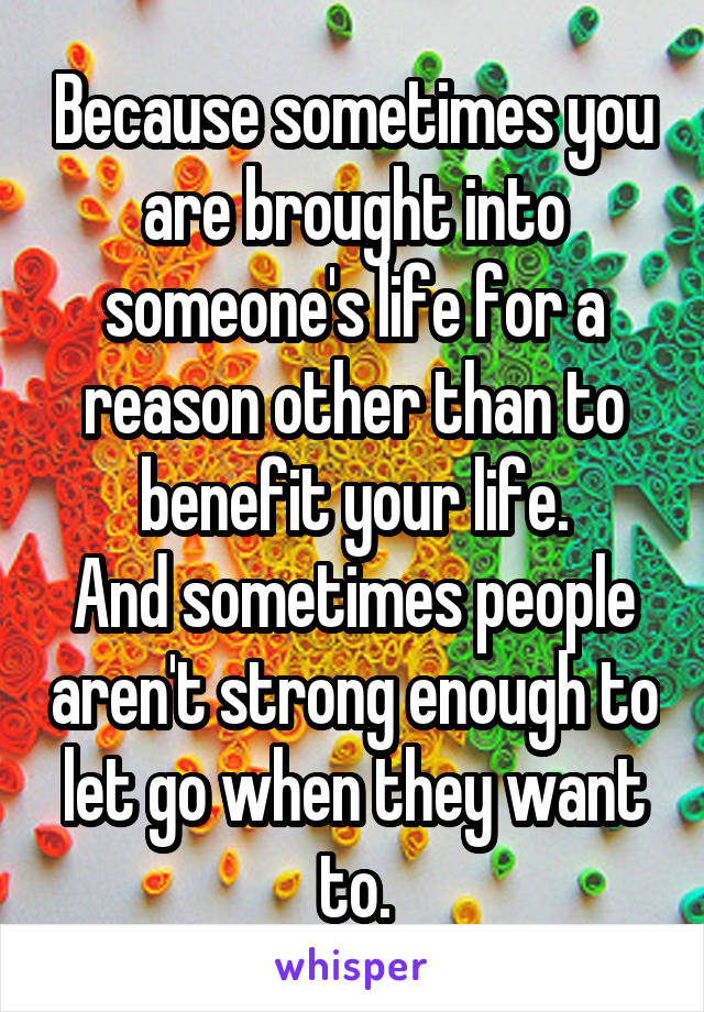 Because sometimes you are brought into someone's life for a reason other than to benefit your life.
And sometimes people aren't strong enough to let go when they want to.