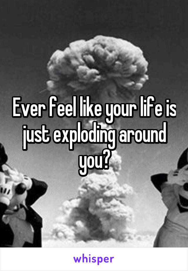 Ever feel like your life is just exploding around you?