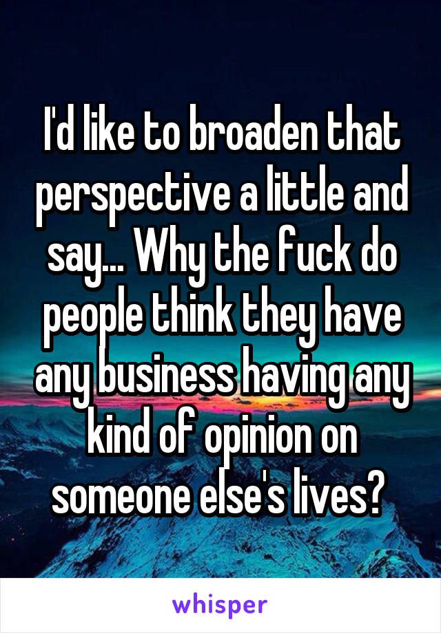 I'd like to broaden that perspective a little and say... Why the fuck do people think they have any business having any kind of opinion on someone else's lives? 