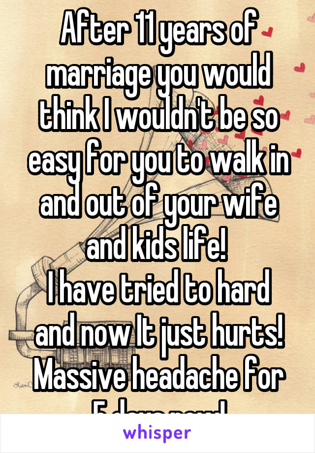 After 11 years of marriage you would think I wouldn't be so easy for you to walk in and out of your wife and kids life! 
I have tried to hard and now It just hurts!
Massive headache for 5 days now!