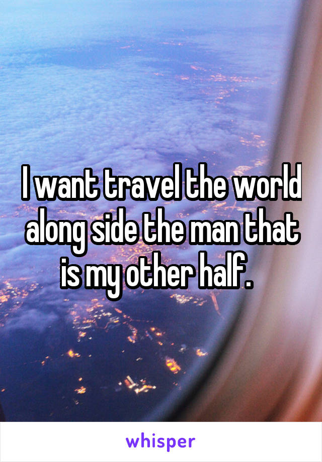 I want travel the world along side the man that is my other half.  