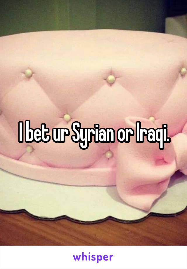 I bet ur Syrian or Iraqi.