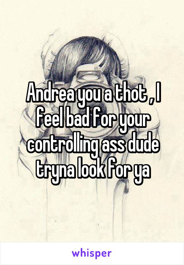 Andrea you a thot , I feel bad for your controlling ass dude tryna look for ya