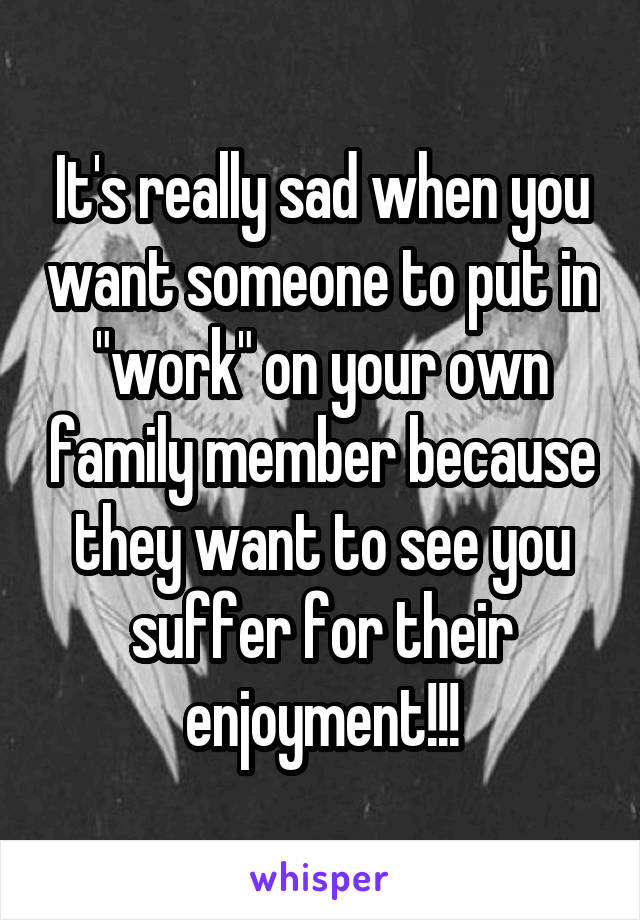 It's really sad when you want someone to put in "work" on your own family member because they want to see you suffer for their enjoyment!!!