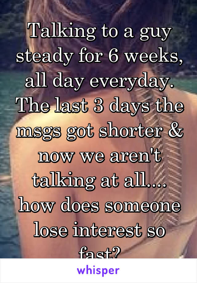 Talking to a guy steady for 6 weeks, all day everyday. The last 3 days the msgs got shorter & now we aren't talking at all.... how does someone lose interest so fast?