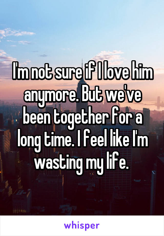 I'm not sure if I love him anymore. But we've been together for a long time. I feel like I'm wasting my life. 