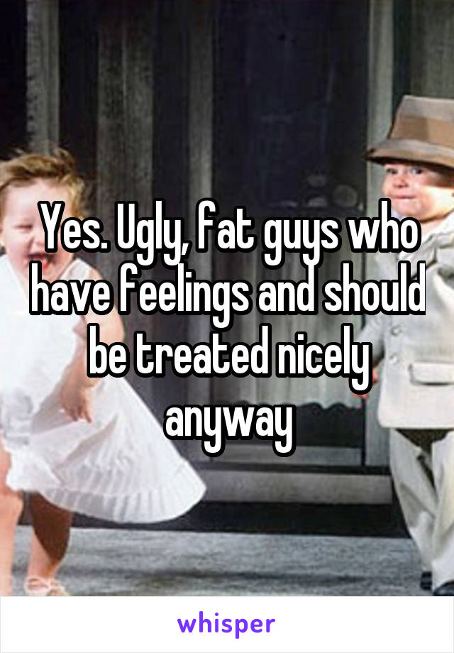 Yes. Ugly, fat guys who have feelings and should be treated nicely anyway