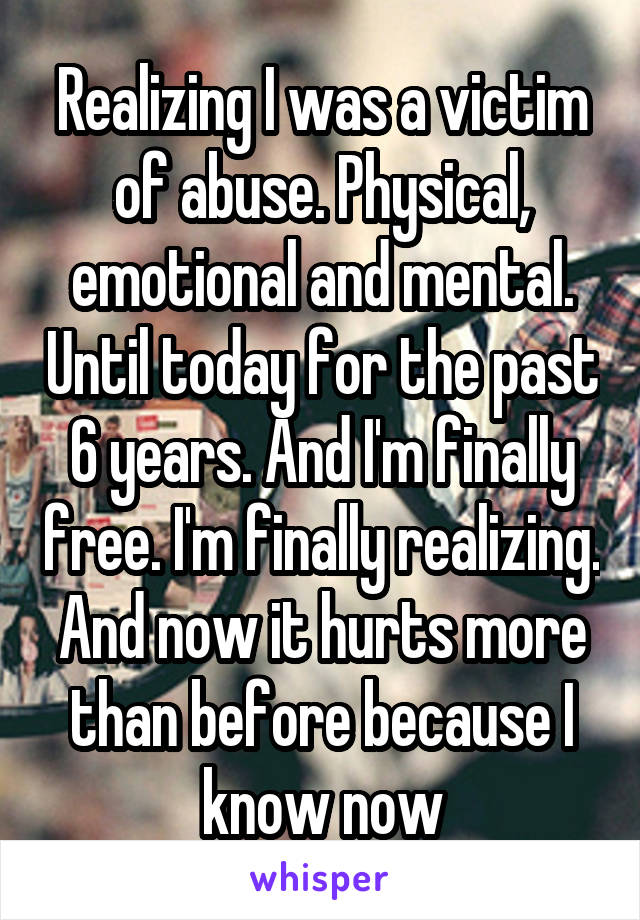 Realizing I was a victim of abuse. Physical, emotional and mental. Until today for the past 6 years. And I'm finally free. I'm finally realizing. And now it hurts more than before because I know now