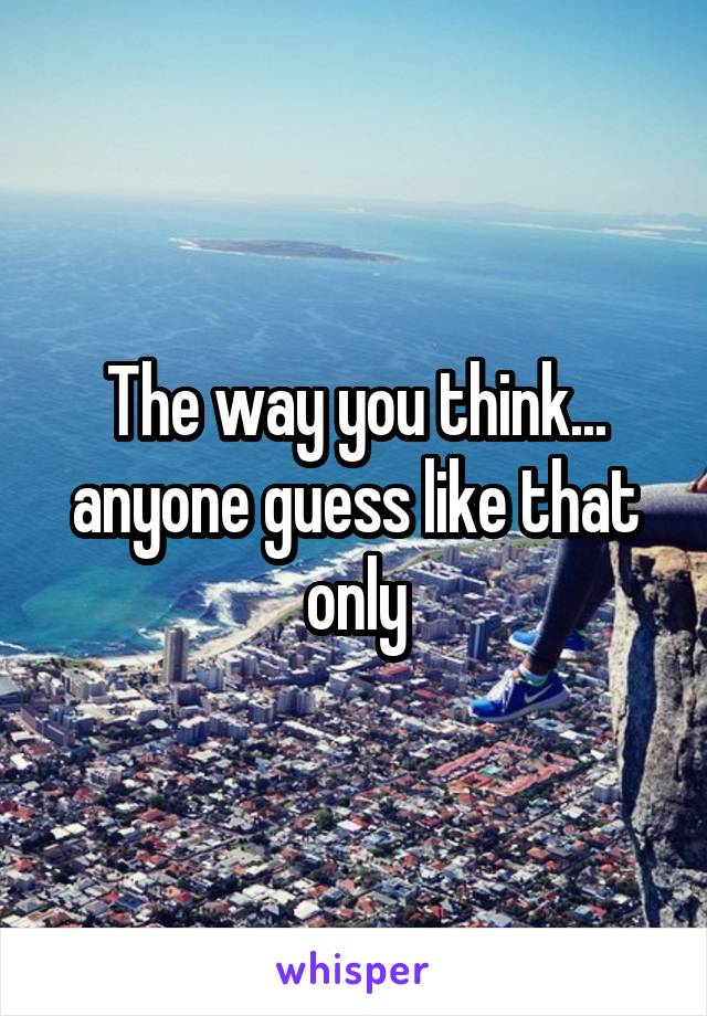 The way you think... anyone guess like that only