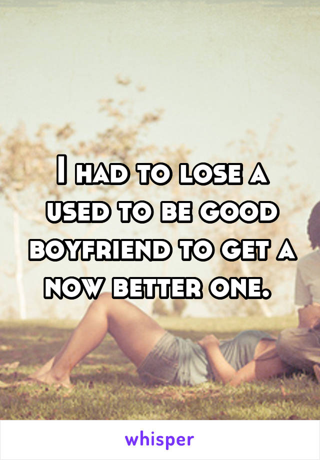 I had to lose a used to be good boyfriend to get a now better one. 