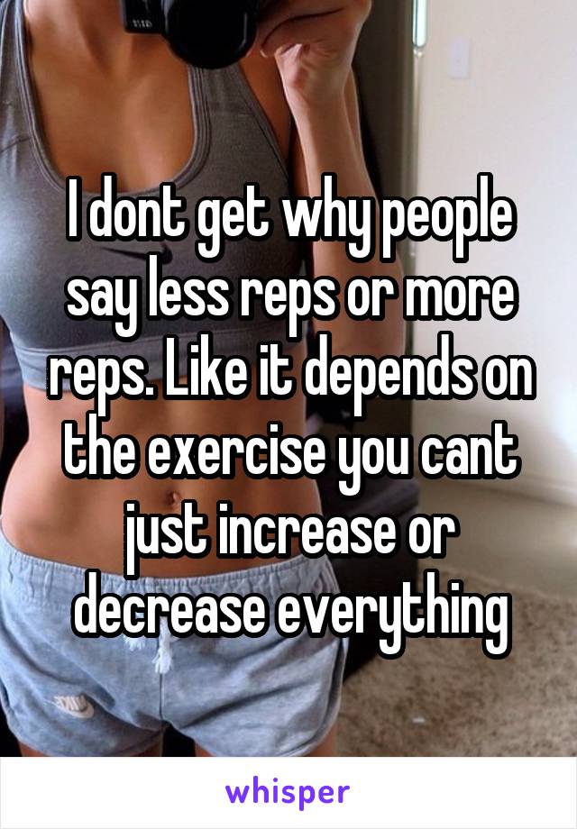 I dont get why people say less reps or more reps. Like it depends on the exercise you cant just increase or decrease everything