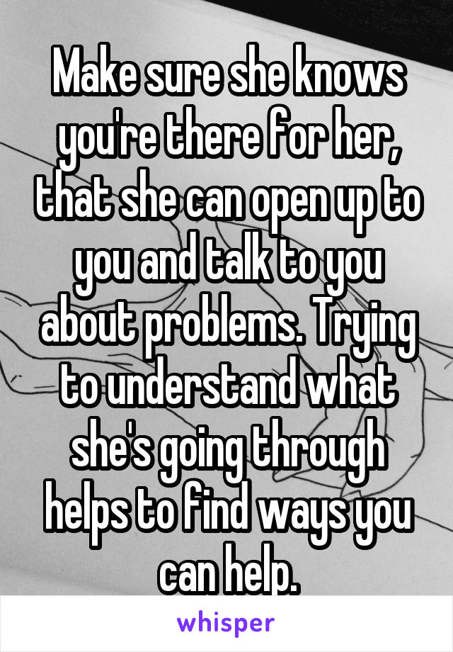 Make sure she knows you're there for her, that she can open up to you and talk to you about problems. Trying to understand what she's going through helps to find ways you can help.