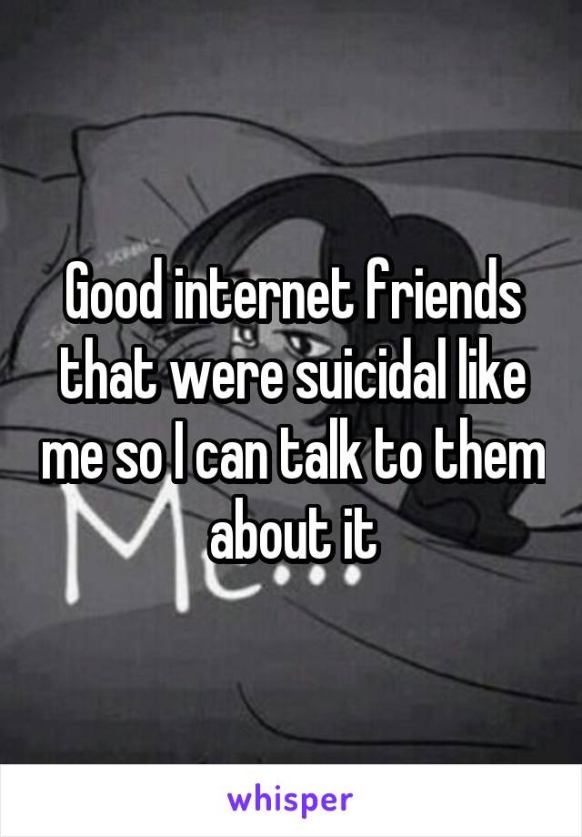 Good internet friends that were suicidal like me so I can talk to them about it