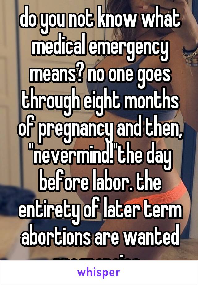 do you not know what medical emergency means? no one goes through eight months of pregnancy and then, "nevermind!"the day before labor. the entirety of later term abortions are wanted pregnancies. 