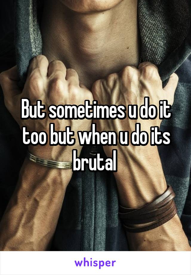 But sometimes u do it too but when u do its brutal 