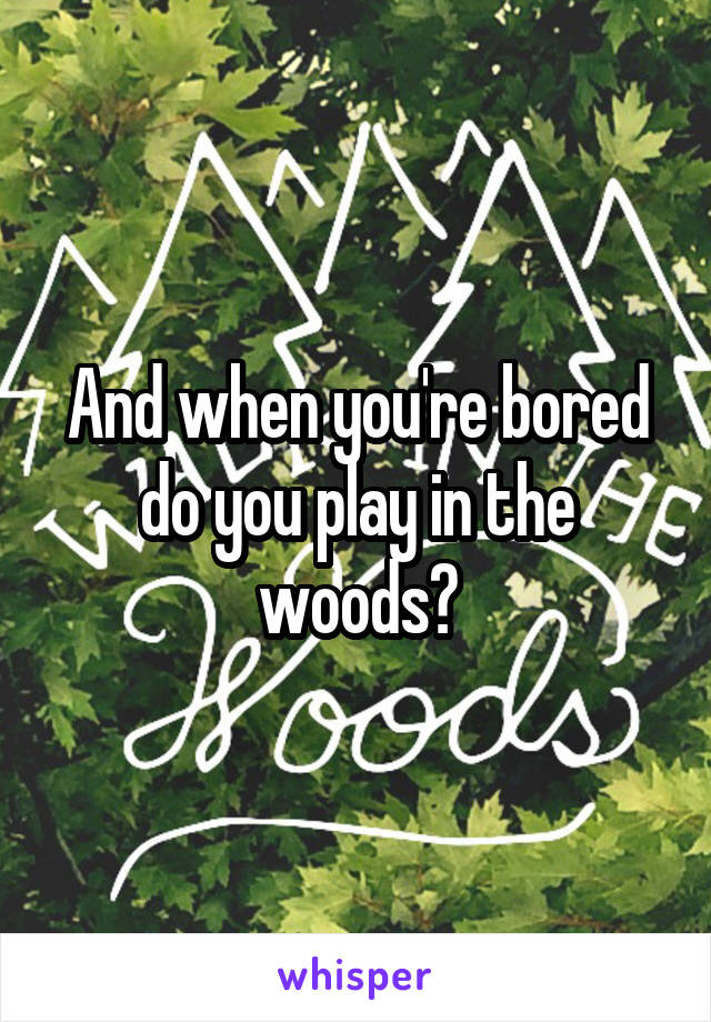 And when you're bored do you play in the woods?