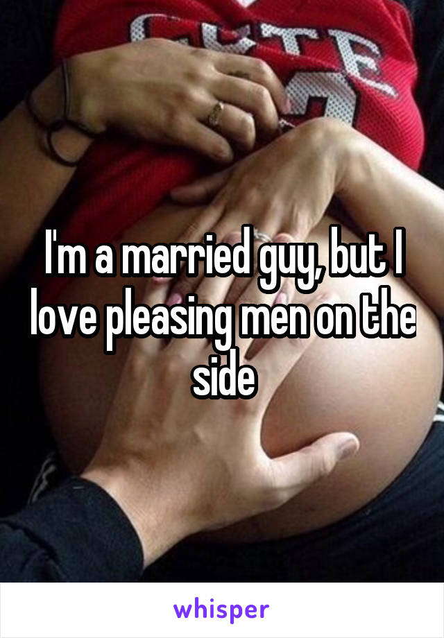 I'm a married guy, but I love pleasing men on the side