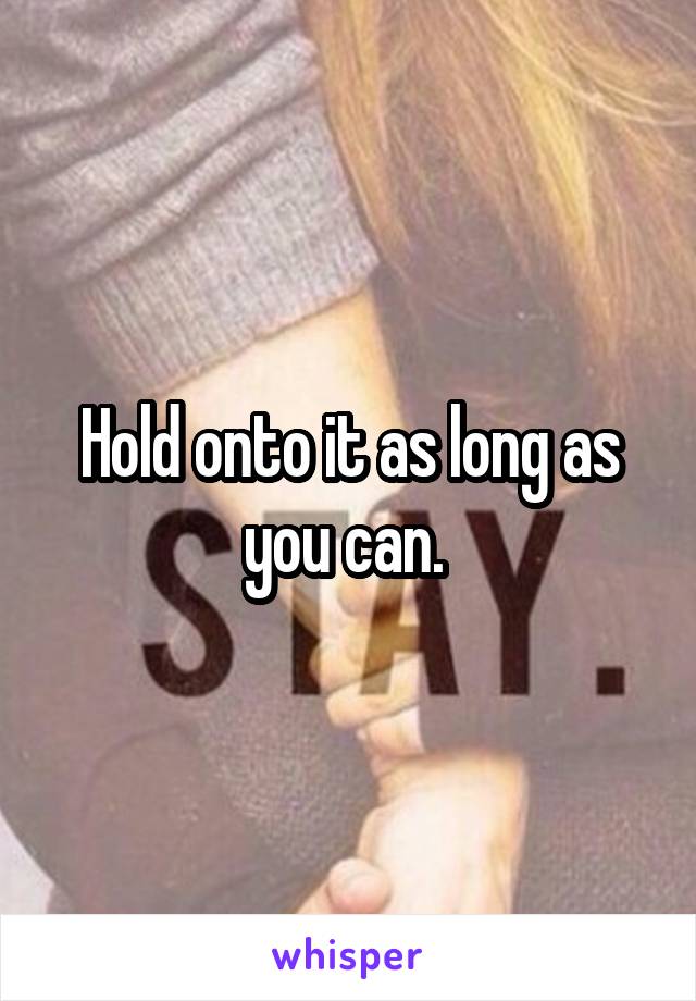 Hold onto it as long as you can. 