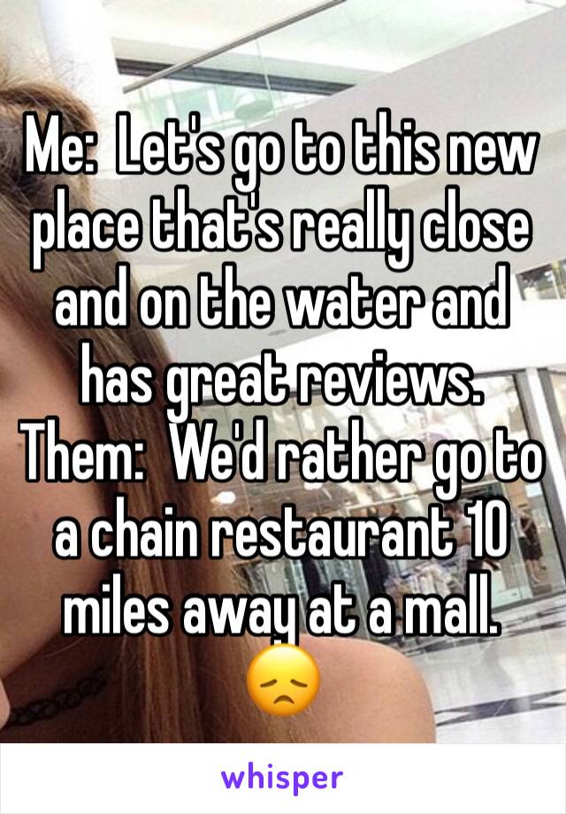 Me:  Let's go to this new place that's really close and on the water and has great reviews.
Them:  We'd rather go to a chain restaurant 10 miles away at a mall. 
😞