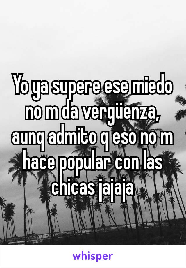 Yo ya supere ese miedo no m da vergüenza, aunq admito q eso no m hace popular con las chicas jajaja