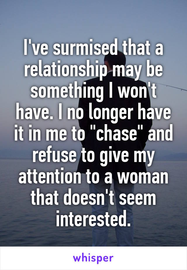 I've surmised that a relationship may be something I won't have. I no longer have it in me to "chase" and refuse to give my attention to a woman that doesn't seem interested.