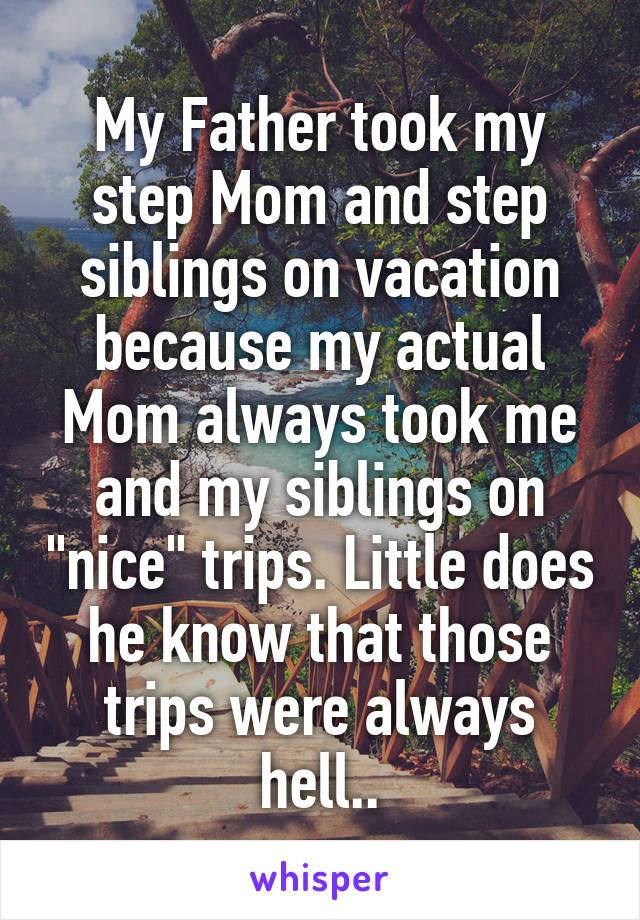 My Father took my step Mom and step siblings on vacation because my actual Mom always took me and my siblings on "nice" trips. Little does he know that those trips were always hell..