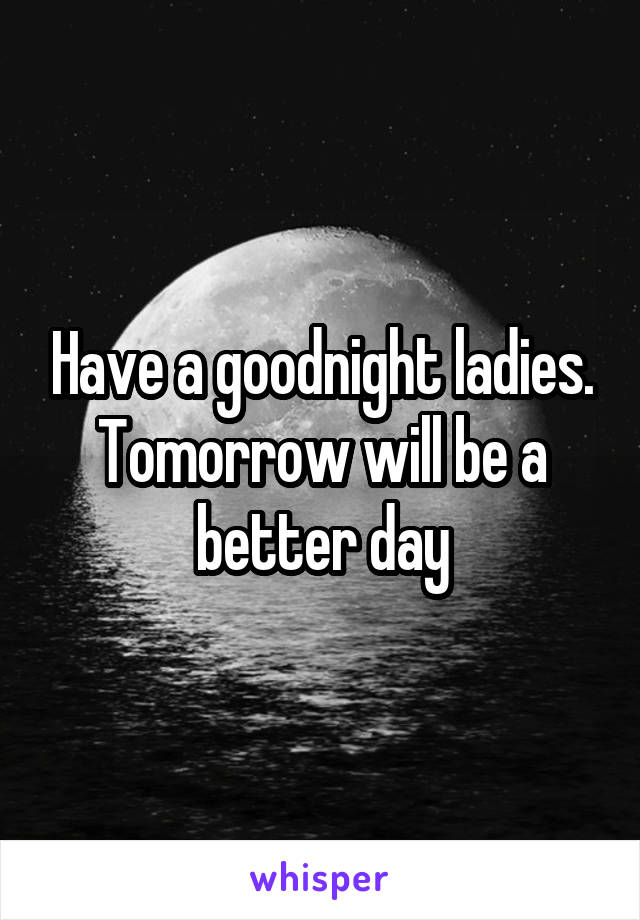 Have a goodnight ladies. Tomorrow will be a better day