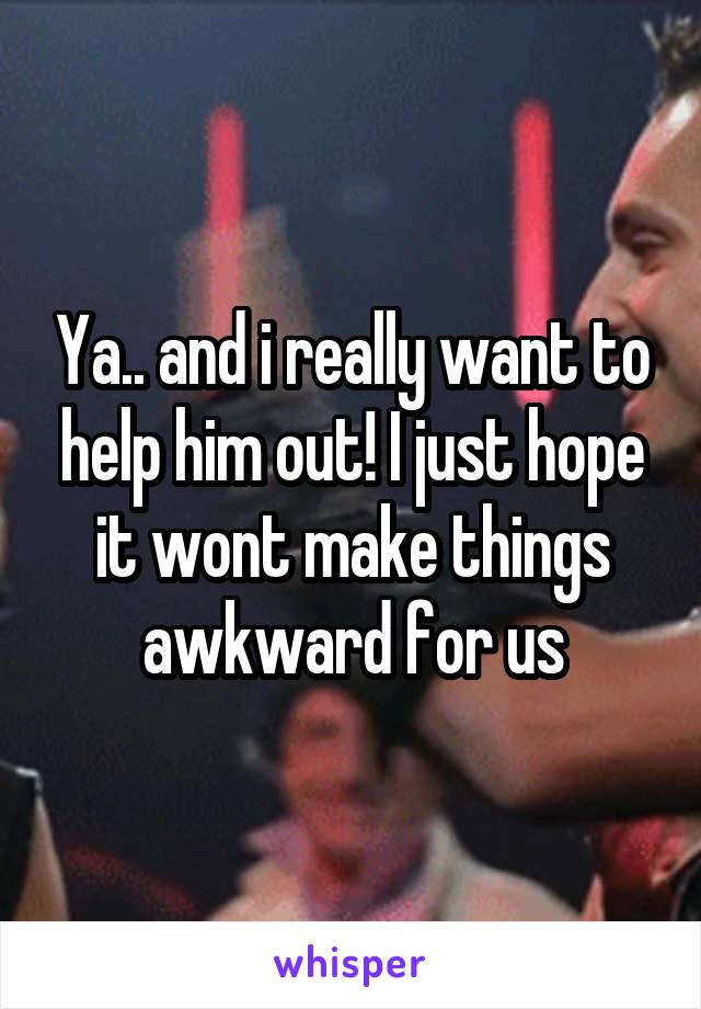 Ya.. and i really want to help him out! I just hope it wont make things awkward for us