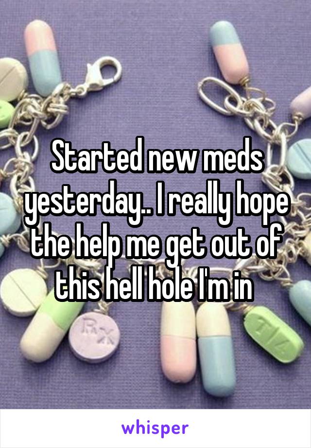 Started new meds yesterday.. I really hope the help me get out of this hell hole I'm in 