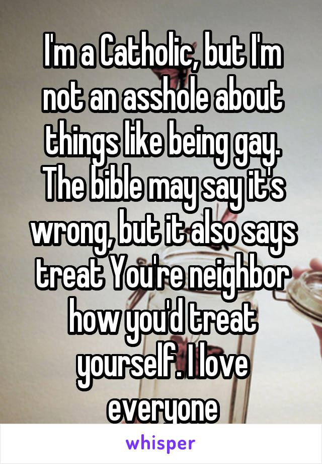 I'm a Catholic, but I'm not an asshole about things like being gay. The bible may say it's wrong, but it also says treat You're neighbor how you'd treat yourself. I love everyone