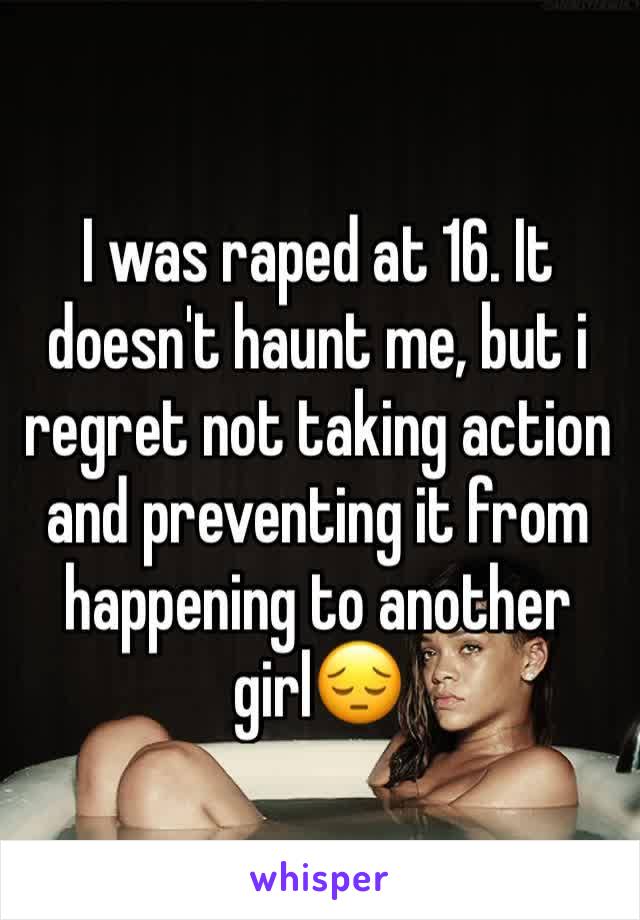 I was raped at 16. It doesn't haunt me, but i regret not taking action and preventing it from happening to another girl😔