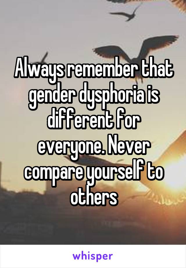 Always remember that gender dysphoria is different for everyone. Never compare yourself to others