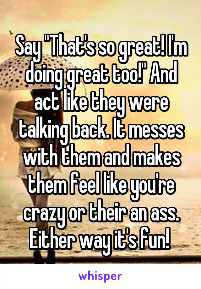 Say "That's so great! I'm doing great too!" And act like they were talking back. It messes with them and makes them feel like you're crazy or their an ass. Either way it's fun! 