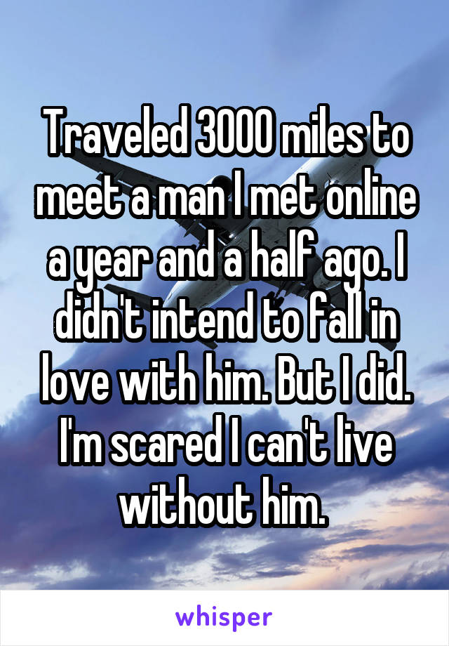 Traveled 3000 miles to meet a man I met online a year and a half ago. I didn't intend to fall in love with him. But I did. I'm scared I can't live without him. 