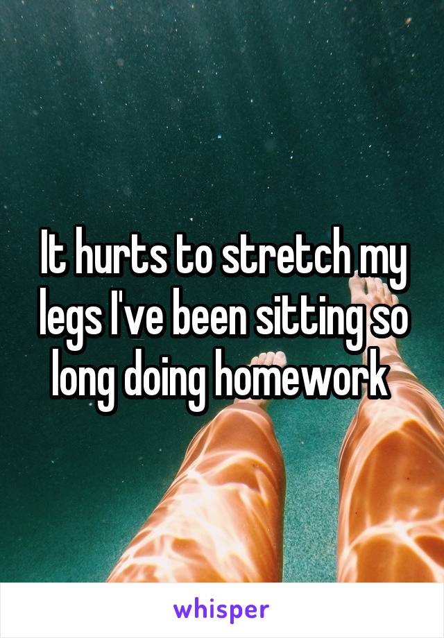 It hurts to stretch my legs I've been sitting so long doing homework 