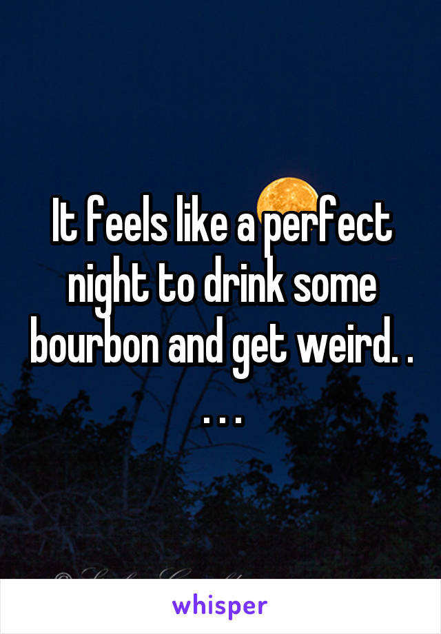 It feels like a perfect night to drink some bourbon and get weird. . . . .