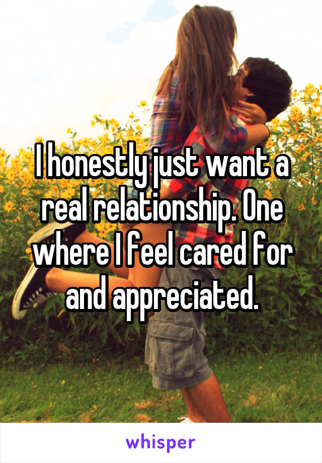 I honestly just want a real relationship. One where I feel cared for and appreciated.